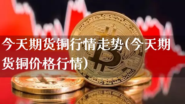今天期货铜行情走势(今天期货铜价格行情)_https://www.czytfl.com_期货交易_第1张