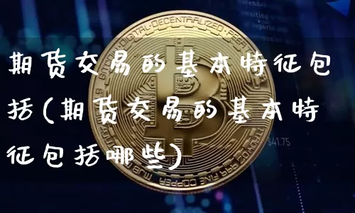 期货交易的基本特征包括(期货交易的基本特征包括哪些)_https://www.czytfl.com_期货走势_第1张
