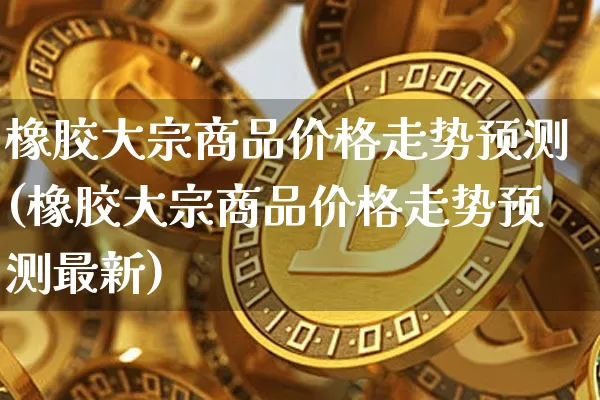 橡胶大宗商品价格走势预测(橡胶大宗商品价格走势预测最新)_https://www.czytfl.com_期货价格_第1张
