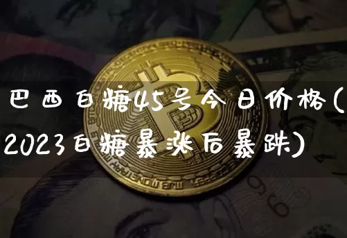 巴西白糖45号今日价格(2023白糖暴涨后暴跌)_https://www.czytfl.com_期货走势_第1张