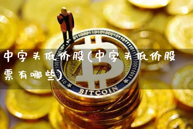 中字头低价股(中字头低价股票有哪些)_https://www.czytfl.com_期货价格_第1张