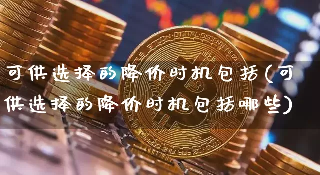 可供选择的降价时机包括(可供选择的降价时机包括哪些)_https://www.czytfl.com_期货价格_第1张