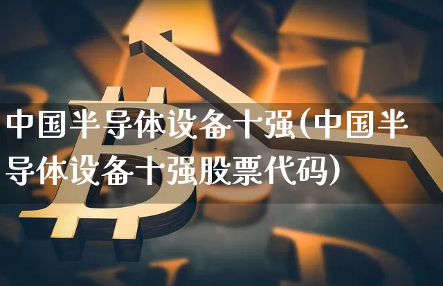 中国半导体设备十强(中国半导体设备十强股票代码)_https://www.czytfl.com_期货价格_第1张