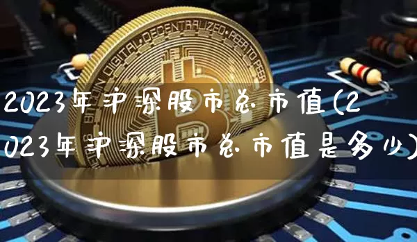 2023年沪深股市总市值(2023年沪深股市总市值是多少)_https://www.czytfl.com_期货走势_第1张