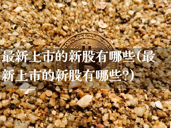 最新上市的新股有哪些(最新上市的新股有哪些?)_https://www.czytfl.com_期货走势_第1张