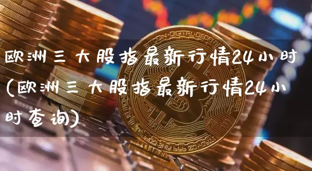 欧洲三大股指最新行情24小时(欧洲三大股指最新行情24小时查询)_https://www.czytfl.com_期货走势_第1张