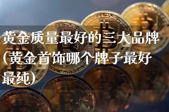 黄金质量最好的三大品牌(黄金首饰哪个牌子最好最纯)_https://www.czytfl.com_期货行情_第1张