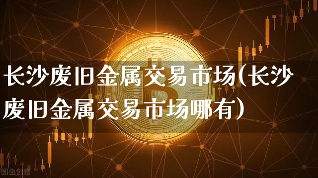 长沙废旧金属交易市场(长沙废旧金属交易市场哪有)_https://www.czytfl.com_期货行情_第1张