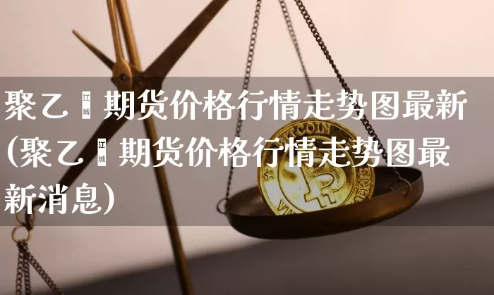 聚乙烯期货价格行情走势图最新(聚乙烯期货价格行情走势图最新消息)_https://www.czytfl.com_期货行情_第1张