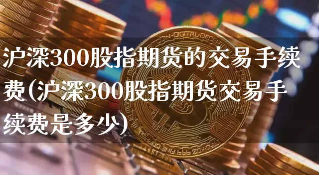 沪深300股指期货的交易手续费(沪深300股指期货交易手续费是多少)_https://www.czytfl.com_期货行情_第1张