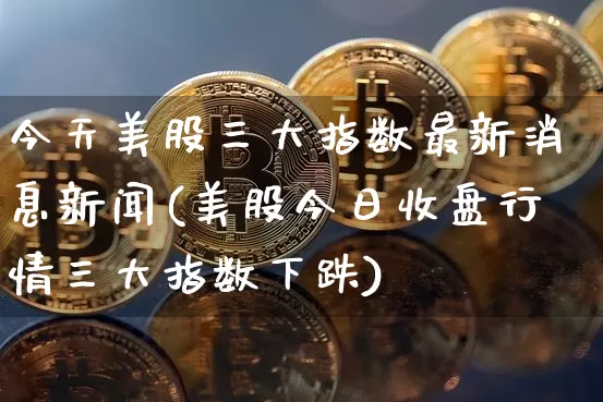今天美股三大指数最新消息新闻(美股今日收盘行情三大指数下跌)_https://www.czytfl.com_期货_第1张