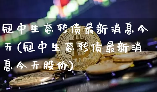 冠中生态转债最新消息今天(冠中生态转债最新消息今天股价)_https://www.czytfl.com_期货价格_第1张