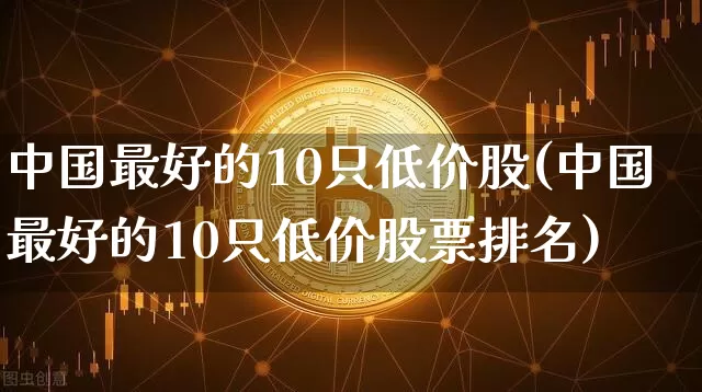 中国最好的10只低价股(中国最好的10只低价股票排名)_https://www.czytfl.com_期货走势_第1张