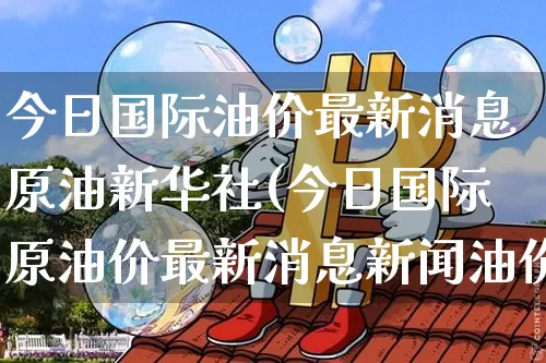 今日国际油价最新消息原油新华社(今日国际原油价最新消息新闻油价)_https://www.czytfl.com_期货行情_第1张