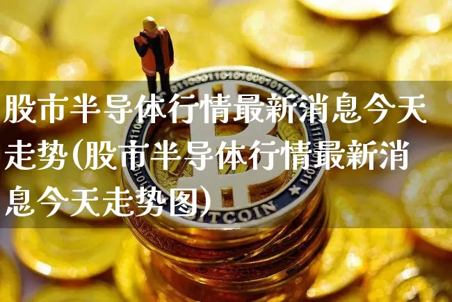 股市半导体行情最新消息今天走势(股市半导体行情最新消息今天走势图)_https://www.czytfl.com_期货走势_第1张