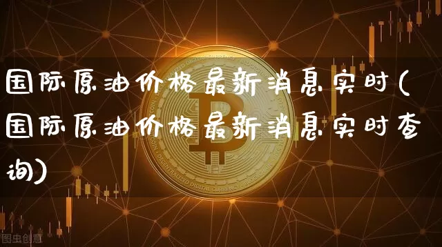 国际原油价格最新消息实时(国际原油价格最新消息实时查询)_https://www.czytfl.com_期货行情_第1张