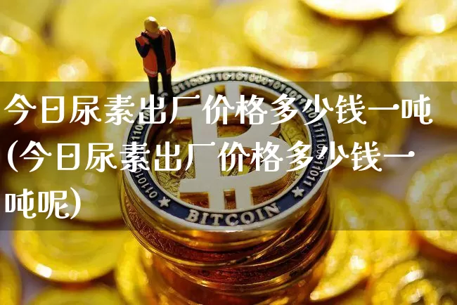 今日尿素出厂价格多少钱一吨(今日尿素出厂价格多少钱一吨呢)_https://www.czytfl.com_期货_第1张