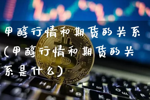 甲醇行情和期货的关系(甲醇行情和期货的关系是什么)_https://www.czytfl.com_期货行情_第1张