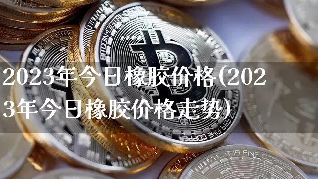 2023年今日橡胶价格(2023年今日橡胶价格走势)_https://www.czytfl.com_期货行情_第1张