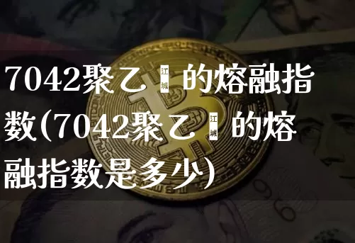7042聚乙烯的熔融指数(7042聚乙烯的熔融指数是多少)_https://www.czytfl.com_期货行情_第1张