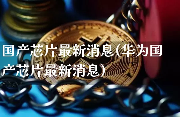 国产芯片最新消息(华为国产芯片最新消息)_https://www.czytfl.com_期货_第1张