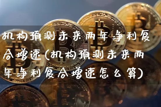 机构预测未来两年净利复合增速(机构预测未来两年净利复合增速怎么算)_https://www.czytfl.com_期货走势_第1张