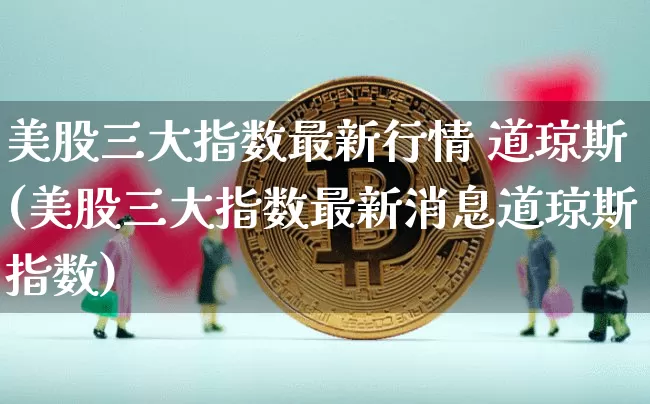 美股三大指数最新行情 道琼斯(美股三大指数最新消息道琼斯指数)_https://www.czytfl.com_期货_第1张