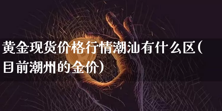 黄金现货价格行情潮汕有什么区(目前潮州的金价)_https://www.czytfl.com_期货行情_第1张