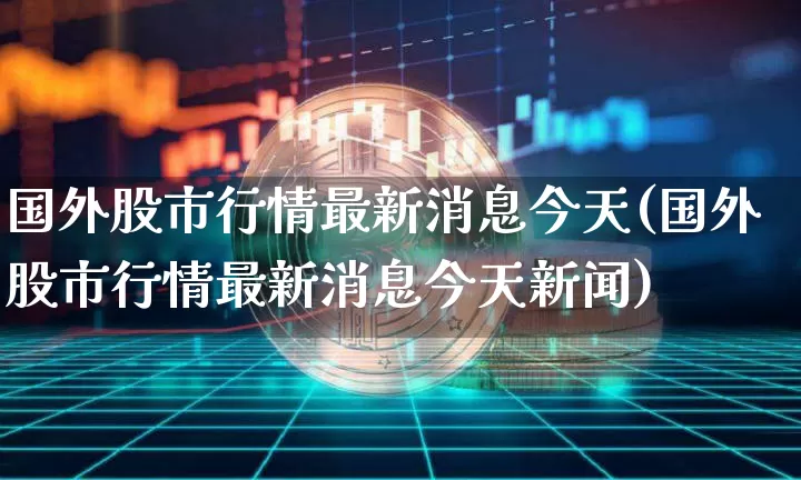 国外股市行情最新消息今天(国外股市行情最新消息今天新闻)_https://www.czytfl.com_期货行情_第1张