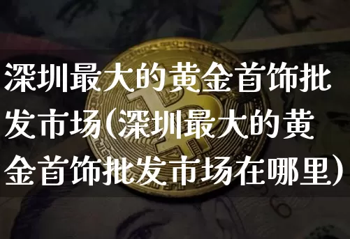 深圳最大的黄金首饰批发市场(深圳最大的黄金首饰批发市场在哪里)_https://www.czytfl.com_期货行情_第1张