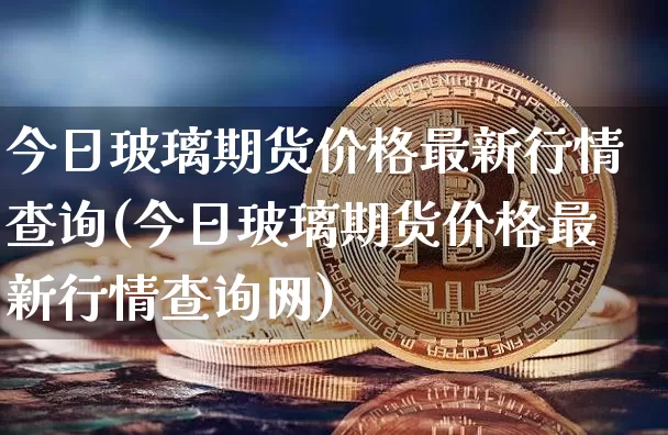 今日玻璃期货价格最新行情查询(今日玻璃期货价格最新行情查询网)_https://www.czytfl.com_期货_第1张