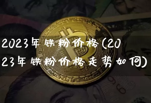 2023年铁粉价格(2023年铁粉价格走势如何)_https://www.czytfl.com_期货行情_第1张
