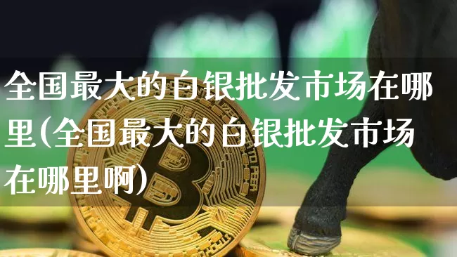 全国最大的白银批发市场在哪里(全国最大的白银批发市场在哪里啊)_https://www.czytfl.com_期货行情_第1张