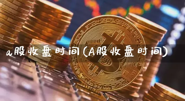 a股收盘时间(A股收盘时间)_https://www.czytfl.com_期货_第1张