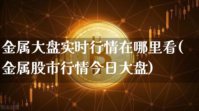 金属大盘实时行情在哪里看(金属股市行情今日大盘)_https://www.czytfl.com_期货行情_第1张