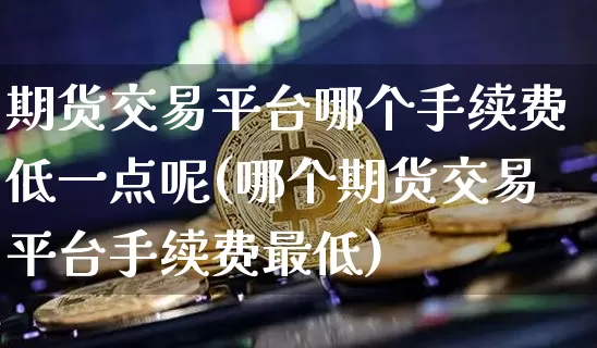 期货交易平台哪个手续费低一点呢(哪个期货交易平台手续费最低)_https://www.czytfl.com_期货行情_第1张