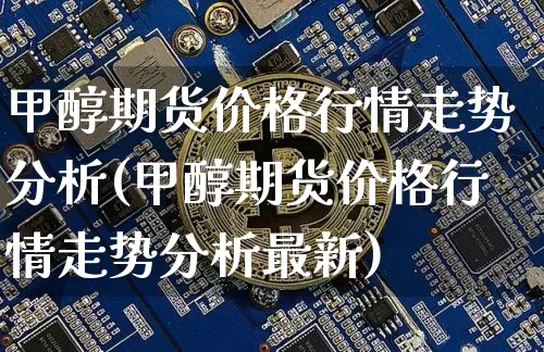 甲醇期货价格行情走势分析(甲醇期货价格行情走势分析最新)_https://www.czytfl.com_期货行情_第1张