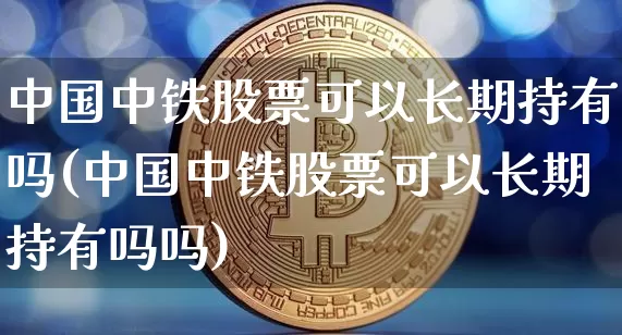 中国中铁股票可以长期持有吗(中国中铁股票可以长期持有吗吗)_https://www.czytfl.com_期货走势_第1张