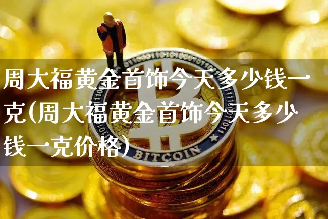周大福黄金首饰今天多少钱一克(周大福黄金首饰今天多少钱一克价格)_https://www.czytfl.com_期货行情_第1张