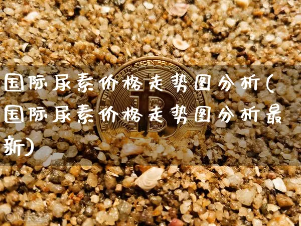 国际尿素价格走势图分析(国际尿素价格走势图分析最新)_https://www.czytfl.com_期货行情_第1张