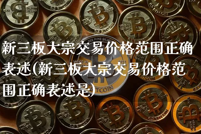 新三板大宗交易价格范围正确表述(新三板大宗交易价格范围正确表述是)_https://www.czytfl.com_期货价格_第1张
