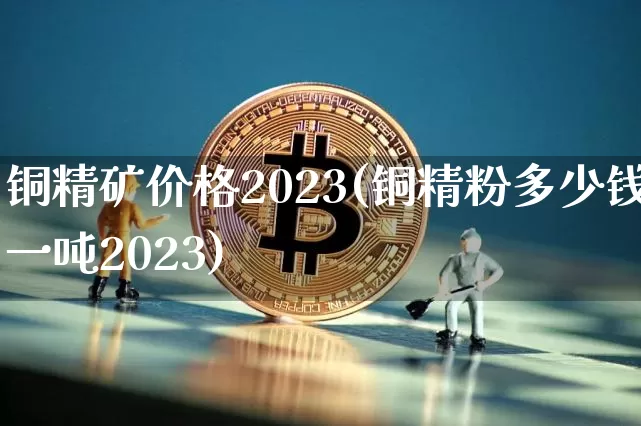 铜精矿价格2023(铜精粉多少钱一吨2023)_https://www.czytfl.com_期货走势_第1张