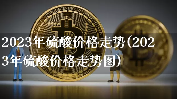 2023年硫酸价格走势(2023年硫酸价格走势图)_https://www.czytfl.com_期货走势_第1张