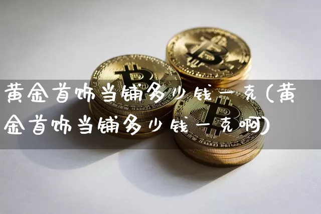 黄金首饰当铺多少钱一克(黄金首饰当铺多少钱一克啊)_https://www.czytfl.com_期货行情_第1张