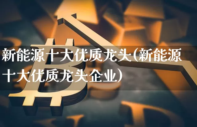 新能源十大优质龙头(新能源十大优质龙头企业)_https://www.czytfl.com_期货走势_第1张