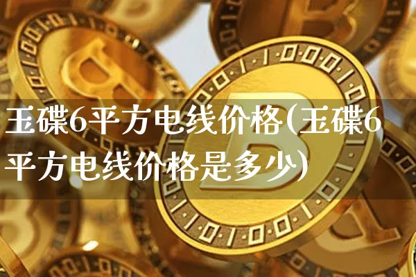 玉碟6平方电线价格(玉碟6平方电线价格是多少)_https://www.czytfl.com_期货行情_第1张