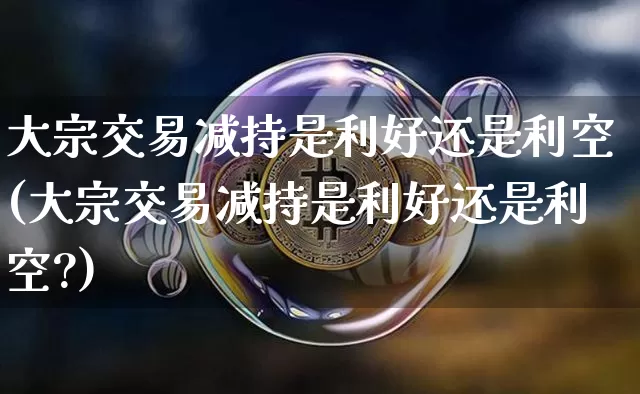 大宗交易减持是利好还是利空(大宗交易减持是利好还是利空?)_https://www.czytfl.com_期货价格_第1张