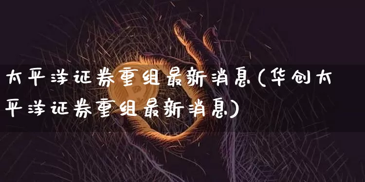 太平洋证券重组最新消息(华创太平洋证券重组最新消息)_https://www.czytfl.com_期货行情_第1张