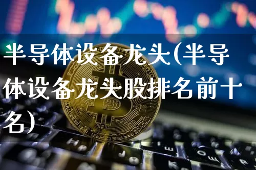 半导体设备龙头(半导体设备龙头股排名前十名)_https://www.czytfl.com_期货行情_第1张