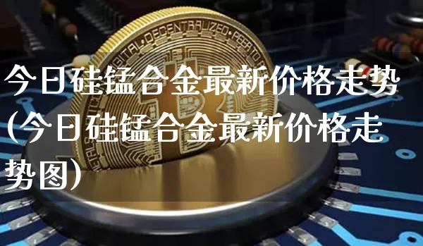 今日硅锰合金最新价格走势(今日硅锰合金最新价格走势图)_https://www.czytfl.com_期货_第1张